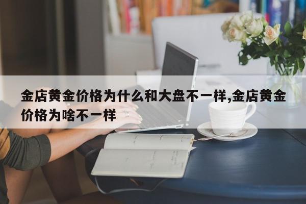 金店黄金价格为什么和大盘不一样,金店黄金价格为啥不一样